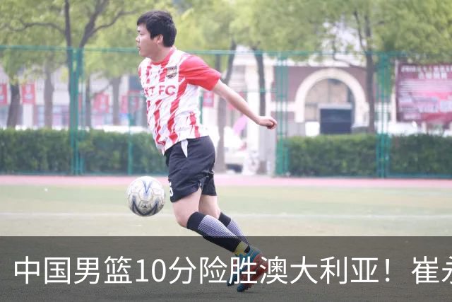 中国男篮10分险胜澳大利亚！崔永熙12分，王俊杰23分，王浩然10分